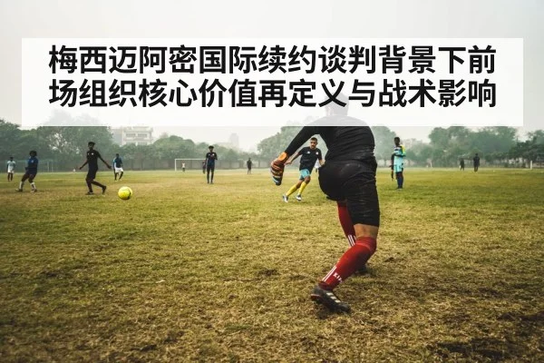 梅西迈阿密国际续约谈判背景下前场组织核心价值再定义与战术影响