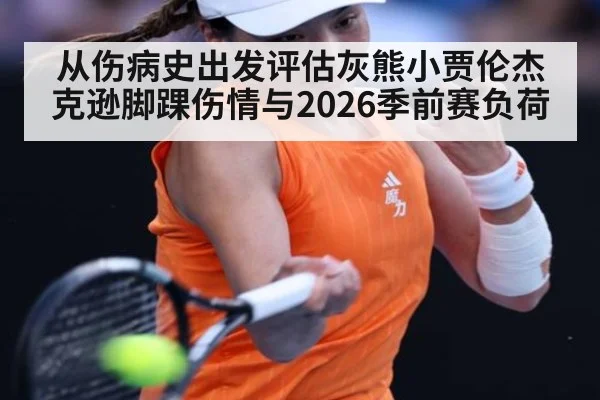 从伤病史出发评估灰熊小贾伦杰克逊脚踝伤情与2026季前赛负荷